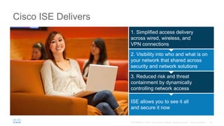 Cisco ISE Delivers
1. Simplified access delivery
across wired, wireless, and
VPN connections
2. Visibility into who and what is on
your network that shared across
security and network solutions
3. Reduced risk and threat
containment by dynamically
controlling network access
ISE allows you to see it all
and secure it now
 