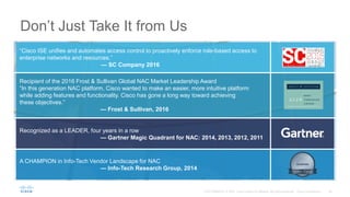 “Cisco ISE unifies and automates access control to proactively enforce role-based access to
enterprise networks and resources.”
— SC Company 2016
Don’t Just Take It from Us
Recognized as a LEADER, four years in a row
— Gartner Magic Quadrant for NAC: 2014, 2013, 2012, 2011
A CHAMPION in Info-Tech Vendor Landscape for NAC
— Info-Tech Research Group, 2014
Recipient of the 2016 Frost & Sullivan Global NAC Market Leadership Award
“In this generation NAC platform, Cisco wanted to make an easier, more intuitive platform
while adding features and functionality. Cisco has gone a long way toward achieving
these objectives.”
— Frost & Sullivan, 2016
 