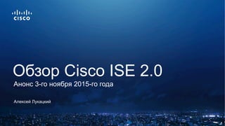 Алексей Лукацкий
Обзор Cisco ISE 2.0
Анонс 3-го ноября 2015-го года
 