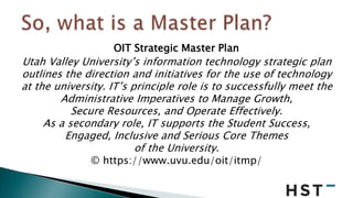 OIT Strategic Master Plan
Utah Valley University’s information technology strategic plan
outlines the direction and initia...