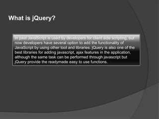 What is jQuery?
In past JavaScript is used by developers for client side scripting, but
now developers have several option to add the functionality of
JavaScript by using other tool and libraries. jQuery is also one of the
best libraries for adding javascript, ajax features in the application,
although the same task can be performed through javascript but
jQuery provide the readymade easy to use functions.
 