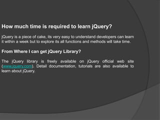 How much time is required to learn jQuery?
jQuery is a piece of cake, its very easy to understand developers can learn
it within a week but to explore its all functions and methods will take time.
From Where I can get jQuery Library?
The jQuery library is freely available on jQuery official web site
(www.jquery.com). Detail documentation, tutorials are also available to
learn about jQuery.
 