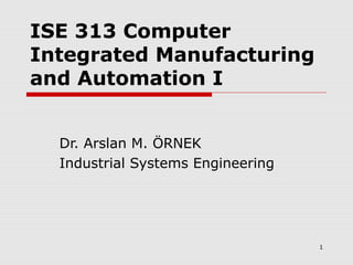 1
ISE 313 Computer
Integrated Manufacturing
and Automation I
Dr. Arslan M. ÖRNEK
Industrial Systems Engineering
 