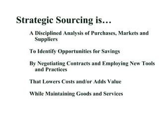 Strategic Sourcing is…
A Disciplined Analysis of Purchases, Markets and
Suppliers
To Identify Opportunities for Savings
By Negotiating Contracts and Employing New Tools
and Practices
That Lowers Costs and/or Adds Value
While Maintaining Goods and Services
 
