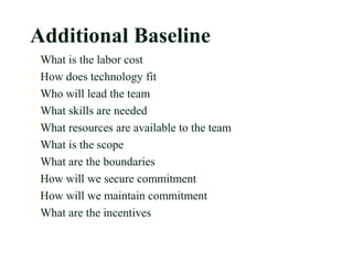 Additional Baseline
 What is the labor cost
 How does technology fit
 Who will lead the team
 What skills are needed
 What resources are available to the team
 What is the scope
 What are the boundaries
 How will we secure commitment
 How will we maintain commitment
 What are the incentives
 