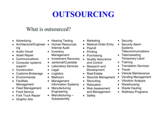 What is outsourced?
• Advertising
• Architecture/Engineer
ing
• Audio Visual
• Asset Repair
• Communications
• Computer systems
support
• Construction
• Customs Brokerage
• Environmental
• Facilities
Management
• Fleet Management
• Food Service
• Fork Truck Repair
• Graphic Arts
• Hearing Testing
• Human Resources
Internal Audit
• Inventory
Management
• Investment Recovery
• Janitorial/Custodial
• Laboratory Services
• Legal
• Logistics
• Mailroom
• Management
Information Systems
• Manufacturing
Engineering
• Manufacturing --
Subassembly
• Marketing
• Medical Order Entry
• Payroll
• Printing
• Purchasing
• Quality Assurance
and Control
• Research and
Development
• Real Estate
• Records Managment
• Recruiting
• Relocation
• Risk Assessment
and Management
• Safety
• Security
• Security Alarm
Systems
Telecommunications
• Telemarketing
Temporary Labor
• Training
• Translation Services
• Travel
• Vehicle Maintenance
• Vending Management
• Vibration Analysis
• Warehousing
• Waste Hauling
• Wellness Programs
OUTSOURCING
 