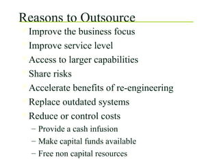 Reasons to Outsource
Improve the business focus
Improve service level
Access to larger capabilities
Share risks
Accelerate benefits of re-engineering
Replace outdated systems
Reduce or control costs
– Provide a cash infusion
– Make capital funds available
– Free non capital resources
 