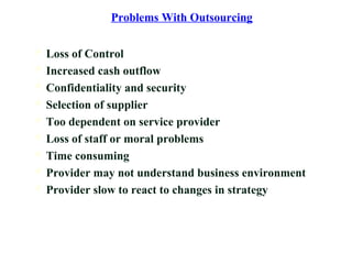 Problems With Outsourcing
 Loss of Control
 Increased cash outflow
 Confidentiality and security
 Selection of supplier
 Too dependent on service provider
 Loss of staff or moral problems
 Time consuming
 Provider may not understand business environment
 Provider slow to react to changes in strategy
 