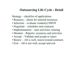 Strategy – checklist of applications
• Reassess – check for internal resources
• Selection – evaluate vendor(s) SWOT
• Negotiate – schedules and contracts
• Implementation – start activities, training
• Monitor – Reports, resources and activities
• Accept – Validate and accept or reject
• Renew – All is well, renew/extend contracts
• Exit – All is not well, accept and exit
Outsourcing Life Cycle - Detail
 