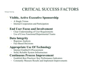 Strategic Sourcing
 Visible, Active Executive Sponsorship
– A Single Vision
– Internal Cooperation and Participation
 End User Focus and Involvement
– Clear Understanding of User Requirements
– Use of Cross Functional/Departmental Teams
 Data Integrity
– Rigorous Analysis
– Fact Based Decisions
 Appropriate Use Of Technology
– Internet Enabled E-Procurement
– Solid, Reliable System Infrastructure
 Continuous Process Improvement
– Establish Best Practices/ Key Performance Indicators
– Constantly Measure Results and Implement Improvements
CRITICAL SUCCESS FACTORS
 
