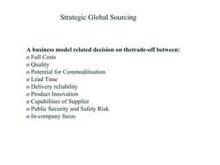 Strategic Global Sourcing
 A business model related decision on thetrade-off between:
 o Full Costs
 o Quality
 o Potential for Commoditisation
 o Lead Time
 o Delivery reliability
 o Product Innovation
 o Capabilities of Supplier
 o Public Security and Safety Risk
 o In-company focus

 