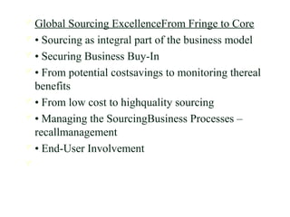  Global Sourcing ExcellenceFrom Fringe to Core
 • Sourcing as integral part of the business model
 • Securing Business Buy-In
 • From potential costsavings to monitoring thereal
benefits
 • From low cost to highquality sourcing
 • Managing the SourcingBusiness Processes –
recallmanagement
 • End-User Involvement

 