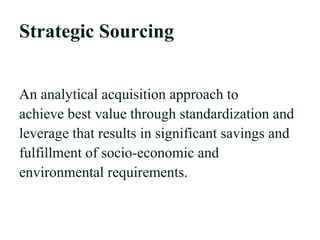 Strategic Sourcing
An analytical acquisition approach to
achieve best value through standardization and
leverage that results in significant savings and
fulfillment of socio-economic and
environmental requirements.
 