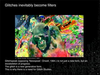 Glitches inevitably become ﬁlters




         11. Takeshi Murata. MONSTER MOVIE, 2005.

Glitchspeak (opposing ʻNewspeakʼ: Orwell, 1984.) is not just a new form, but an
exoskeleton of progress.
The glitch is a new generative form.
This is why there is a need for Glitch Studies.
 
