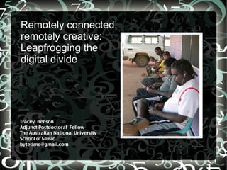 Remotely connected,
remotely creative:
Leapfrogging the
digital divide




Tracey Benson
Adjunct Postdoctoral Fellow
The Australian National University
School of Music
bytetime@gmail.com
 
