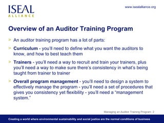 Overview of an Auditor Training Program An auditor training program has a lot of parts:  Curriculum  - you’ll need to define what you want the auditors to know, and how to best teach them Trainers  - you’ll need a way to recruit and train your trainers, plus you’ll need a way to make sure there’s consistency in what’s being taught from trainer to trainer Overall program management  - you’ll need to design a system to effectively manage the program - you’ll need a set of procedures that gives you consistency yet flexibility - you’ll need a “management system.” Managing an Auditor Training Program  www.isealalliance.org 
