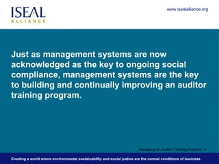 Just as management systems are now acknowledged as the key to ongoing social compliance, management systems are the key to building and continually improving an auditor training program. Managing an Auditor Training Program  www.isealalliance.org 