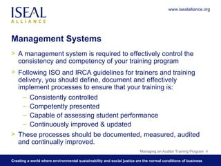 Management Systems A management system is required to effectively control the consistency and competency of your training program Following ISO and IRCA guidelines for trainers and training delivery, you should define, document and effectively implement processes to ensure that your training is: Consistently controlled  Competently presented  Capable of assessing student performance Continuously improved & updated These processes should be documented, measured, audited and continually improved. Managing an Auditor Training Program  www.isealalliance.org 
