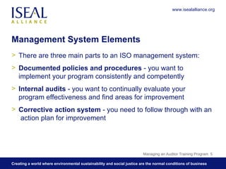 Management System Elements There are three main parts to an ISO management system: Documented policies and procedures  - you want to implement your program consistently and competently Internal audits  - you want to continually evaluate your program effectiveness and find areas for improvement  Corrective action system  - you need to follow through with an  action plan for improvement  Managing an Auditor Training Program  www.isealalliance.org 