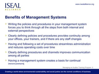 Benefits of Management Systems Writing the policies and procedures in your management system forces you to think through all the steps from both internal and external perspectives Clearly defining policies and procedures provides continuity among your offices, your trainers, and if there are any staff changes Having and following a set of procedures streamlines administration and reduces operating costs over time Clearly defining procedures and channels improves communication among all parties Having a management system creates a basis for continual improvement Managing an Auditor Training Program  www.isealalliance.org 