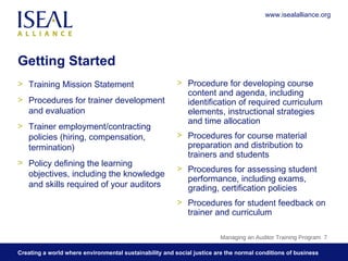 Getting Started Training Mission Statement Procedures for trainer development and evaluation  Trainer employment/contracting policies (hiring, compensation, termination) Policy defining the learning objectives, including the knowledge and skills required of your auditors Procedure for developing course content and agenda, including identification of required curriculum elements, instructional strategies and time allocation  Procedures for course material preparation and distribution to trainers and students Procedures for assessing student performance, including exams, grading, certification policies  Procedures for student feedback on trainer and curriculum Managing an Auditor Training Program  www.isealalliance.org 