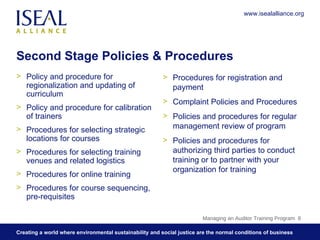 Second Stage Policies & Procedures Policy and procedure for regionalization and updating of curriculum Policy and procedure for calibration of trainers Procedures for selecting strategic locations for courses  Procedures for selecting training venues and related logistics Procedures for online training Procedures for course sequencing, pre-requisites Procedures for registration and payment Complaint Policies and Procedures Policies and procedures for regular management review of program Policies and procedures for authorizing third parties to conduct training or to partner with your organization for training Managing an Auditor Training Program  www.isealalliance.org 