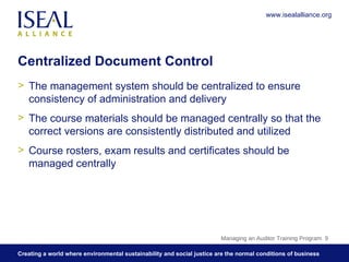 Centralized Document Control The management system should be centralized to ensure consistency of administration and delivery The course materials should be managed centrally so that the correct versions are consistently distributed and utilized Course rosters, exam results and certificates should be managed centrally Managing an Auditor Training Program  www.isealalliance.org 