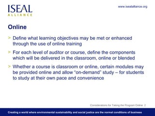 Online Define what learning objectives may be met or enhanced through the use of online training For each level of auditor or course, define the components which will be delivered in the classroom, online or blended Whether a course is classroom or online, certain modules may be provided online and allow “on-demand” study – for students to study at their own pace and convenience Considerations for Taking the Program Online  www.isealalliance.org 