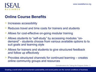 Online Course Benefits Increases accessibility Reduces travel and time costs for trainers and students Allows for cost-effective on-going modular training Allows students to “self-study” by accessing modules “on-demand” - students choose from various available options to to suit goals and learning style Allows for trainers and students to give structured feedback and follow up effectively Provides structured channels for continued learning – creates online community groups and resources Considerations for Taking the Program Online  www.isealalliance.org 