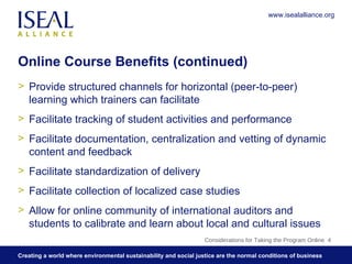 Online Course Benefits (continued) Provide structured channels for horizontal (peer-to-peer) learning which trainers can facilitate Facilitate tracking of student activities and performance Facilitate documentation, centralization and vetting of dynamic content and feedback  Facilitate standardization of delivery Facilitate collection of localized case studies Allow for online community of international auditors and students to calibrate and learn about local and cultural issues Considerations for Taking the Program Online  www.isealalliance.org 