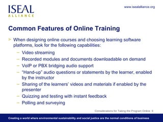 Common Features of Online Training When designing online courses and choosing learning software platforms, look for the following capabilities: Video streaming Recorded modules and documents downloadable on demand VoIP or PBX bridging audio support  “ Hand-up” audio questions or statements by the learner, enabled by the instructor  Sharing of the learners’ videos and materials if enabled by the presenter  Quizzing and testing with instant feedback Polling and surveying Considerations for Taking the Program Online  www.isealalliance.org 