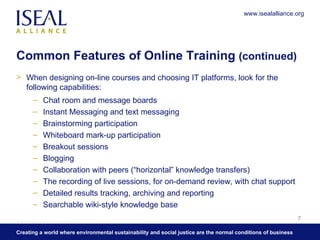 Common Features of Online Training  (continued) When designing on-line courses and choosing IT platforms, look for the following capabilities: Chat room and message boards Instant Messaging and text messaging  Brainstorming participation  Whiteboard mark-up participation  Breakout sessions  Blogging  Collaboration with peers (“horizontal” knowledge transfers)  The recording of live sessions, for on-demand review, with chat support  Detailed results tracking, archiving and reporting Searchable wiki-style knowledge base  www.isealalliance.org 