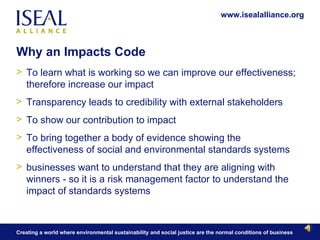 Why an Impacts Code To learn what is working so we can improve our effectiveness; therefore increase our impact  Transparency leads to credibility with external stakeholders To show our contribution to impact To bring together a body of evidence showing the effectiveness of social and environmental standards systems businesses want to understand that they are aligning with winners - so it is a risk management factor to understand the impact of standards systems 