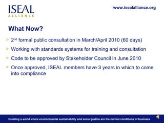 What Now? 2 nd  formal public consultation in March/April 2010 (60 days)  Working with standards systems for training and consultation Code to be approved by Stakeholder Council in June 2010 Once approved, ISEAL members have 3 years in which to come into compliance 