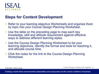 Steps for Content Development Refer to your learning objective Worksheets and organize them by topic into your Course Design Planning Worksheet. Use the table on the preceding page to map each key knowledge, skill and attitude requirement against effective ways to address different learning styles. Use the Course Design Planning Worksheet to list your learning objectives, identify the format and tools for teaching it, and allocate course time. Click the notes for the link to the Course Design Planning Worksheet. Course Design: Putting It All Together  