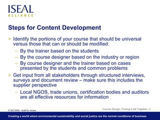 Steps for Content Development Identify the portions of your course that should be universal versus those that can or should be modified: By the trainer based on the students By the course designer based on the industry or region By course designer and the trainer based on cases presented by the students and common problems Get input from all stakeholders through structured interviews, surveys and document review – make sure this includes the supplier perspective Local NGOS, trade unions, certification bodies and auditors are all effective resources for information Course Design: Putting It All Together  