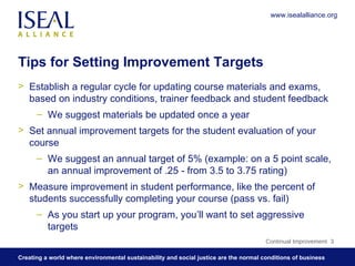 Tips for Setting Improvement Targets Establish a regular cycle for updating course materials and exams, based on industry conditions, trainer feedback and student feedback We suggest materials be updated once a year Set annual improvement targets for the student evaluation of your course  We suggest an annual target of 5% (example: on a 5 point scale, an annual improvement of .25 - from 3.5 to 3.75 rating) Measure improvement in student performance, like the percent of students successfully completing your course (pass vs. fail) As you start up your program, you’ll want to set aggressive targets Continual Improvement  