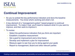 Continual Improvement So you’ve picked the key performance indicators and done the baseline measurements.  You know what’s working and what’s not.  A key element of a “management-system” based program is continual improvement.  To make it real, you’ll need to measure what it is you want to improve, and then work to improve it. To review: Select the performance indicators that you think are important Establish a baseline measurement Set a goal for improvement and a time frame Develop and implement a plan for improvement Measure again to see how you’re doing against your goals Report to management, Board and other relevant parties Continual Improvement  