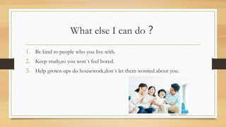 What else I can do？
1. Be kind to people who you live with.
2. Keep study,so you won`t feel bored.
3. Help grown-ups do housework,don`t let them worried about you.
 