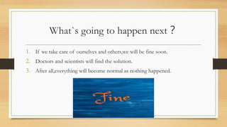What`s going to happen next？
1. If we take care of ourselves and others,we will be fine soon.
2. Doctors and scientists will find the solution.
3. After all,everything will become normal as nothing happened.
 