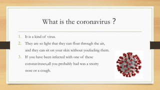 What is the coronavirus？
1. It is a kind of virus.
2. They are so light that they can float through the air,
and they can sit on your skin without youfeeling them.
3. If you have been infected with one of these
coronaviruses,all you probably had was a snotty
nose or a cough.
 