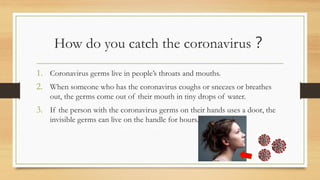 How do you catch the coronavirus？
1. Coronavirus germs live in people’s throats and mouths.
2. When someone who has the coronavirus coughs or sneezes or breathes
out, the germs come out of their mouth in tiny drops of water.
3. If the person with the coronavirus germs on their hands uses a door, the
invisible germs can live on the handle for hours.
 