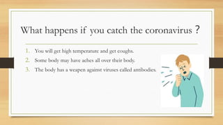 What happens if you catch the coronavirus？
1. You will get high temperature and get coughs.
2. Some body may have aches all over their body.
3. The body has a weapen against viruses called antibodies.
 