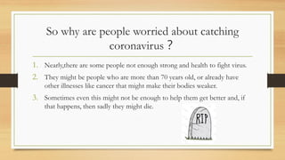 So why are people worried about catching
coronavirus？
1. Nearly,there are some people not enough strong and health to fight virus.
2. They might be people who are more than 70 years old, or already have
other illnesses like cancer that might make their bodies weaker.
3. Sometimes even this might not be enough to help them get better and, if
that happens, then sadly they might die.
 