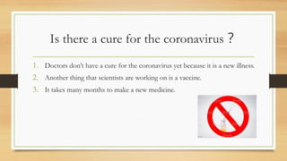 Is there a cure for the coronavirus？
1. Doctors don’t have a cure for the coronavirus yet because it is a new illness.
2. Another thing that scientists are working on is a vaccine.
3. It takes many months to make a new medicine.
 