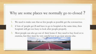 Why are some places we normally go to closed？
1. We need to make sure that as few people as possible get the coronavirus.
2. if lots of people get ill and have to go to hospital at the same time, then
hospitals will get too busy to look after people properly.
3. Most people can also go out of their home if they need to buy food or to
exercise, but they must be very careful not to go near anyone else.
 