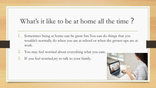 What’s it like to be at home all the time？
1. Sometimes being at home can be great fun.You can do things that you
wouldn’t normally do when you are at school or when the grown-ups are at
work.
2. You may feel worried about everything what you care.
3. If you feel worried,try to talk to your family.
 