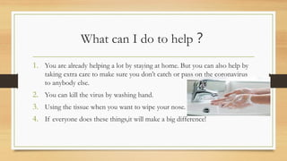 What can I do to help？
1. You are already helping a lot by staying at home. But you can also help by
taking extra care to make sure you don’t catch or pass on the coronavirus
to anybody else.
2. You can kill the virus by washing hand.
3. Using the tissue when you want to wipe your nose.
4. If everyone does these things,it will make a big difference!
 