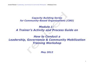 revised Module 1:Leadership, Governance & Community Mobilization /rdlibatique.hivos
1
Capacity Building Series
for Community-Based Organizations (CBO)
Module 1:
A Trainer’s Activity and Process Guide on
How to Conduct a
Leadership, Governance & Community Mobilization
Training Workshop
May 2012
 