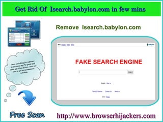 Get Rid Of  Isearch.babylon.com in few mins  
      Get Rid Of  Isearch.babylon.com in few mins 

                                   Remove Isearch.babylon.com




 Iw  as searc
                        software
               hing for ed and
                       spe
            se my PC . i was not
                                        FAKE SEARCH ENGINE
  to increa         rror
           all my E           nt
clean up et any permane
    a ble to g          .
               solution




                                   http://www.browserhijackers.com
 